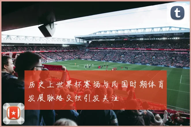 历史上世界杯赛场与民国时期体育发展脉络交织引发关注