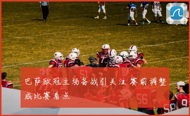 巴萨欧冠主场备战引关注 赛前调整成比赛看点