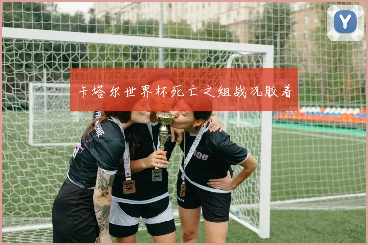 卡塔尔世界杯死亡之组战况胶着