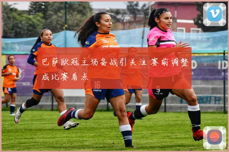 巴萨欧冠主场备战引关注 赛前调整成比赛看点