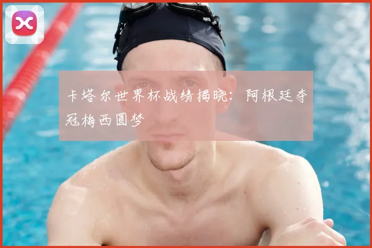 卡塔尔世界杯战绩揭晓:阿根廷夺冠梅西圆梦
