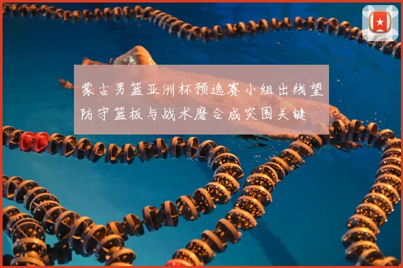 蒙古男篮亚洲杯预选赛小组出线望防守篮板与战术磨合成突围关键