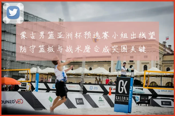 蒙古男篮亚洲杯预选赛小组出线望防守篮板与战术磨合成突围关键