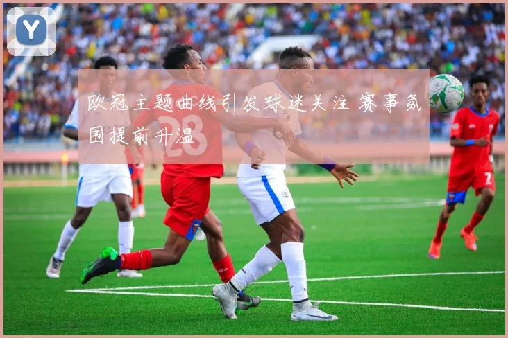 欧冠主题曲线引发球迷关注 赛事氛围提前升温