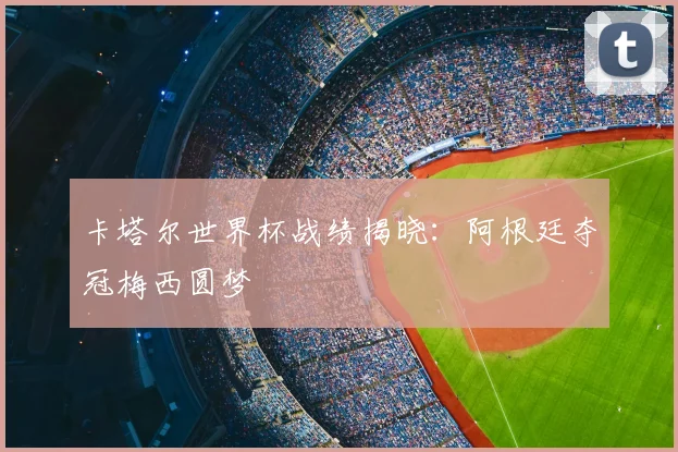 卡塔尔世界杯战绩揭晓:阿根廷夺冠梅西圆梦