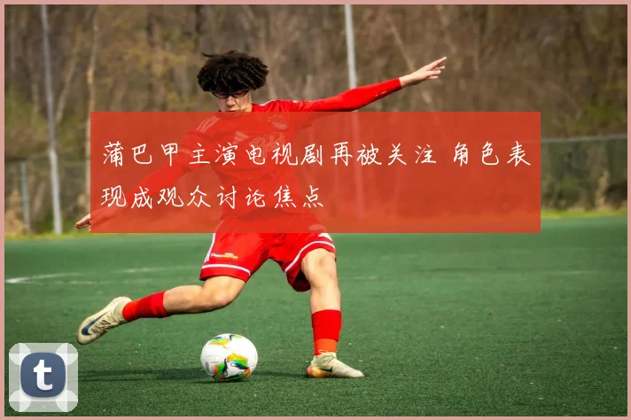 蒲巴甲主演电视剧再被关注 角色表现成观众讨论焦点