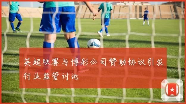 英超联赛与博彩公司赞助协议引发行业监管讨论