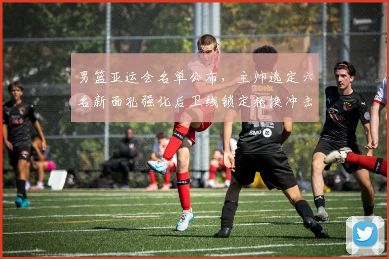 男篮亚运会名单公布，主帅选定六名新面孔强化后卫线锁定轮换冲击奖牌