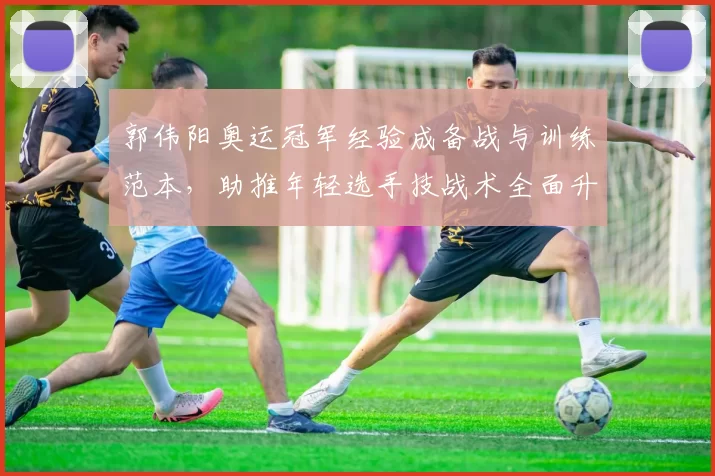 郭伟阳奥运冠军经验成备战与训练范本，助推年轻选手技战术全面升级