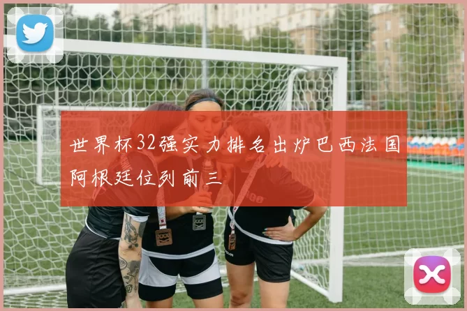 世界杯32强实力排名出炉巴西法国阿根廷位列前三