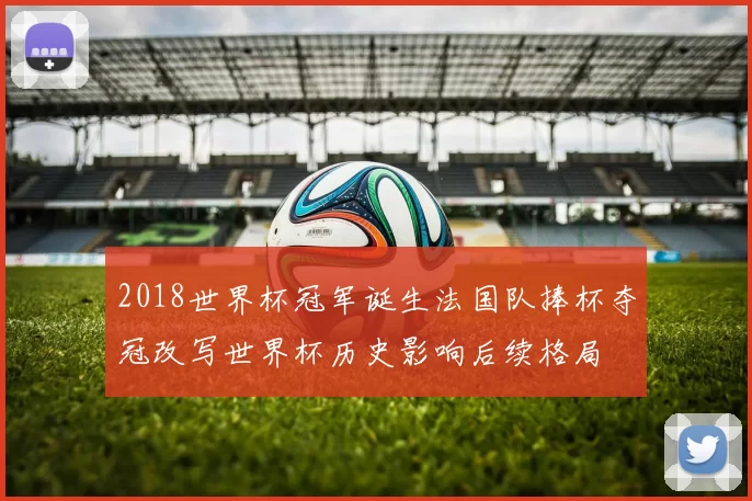 2018世界杯冠军诞生法国队捧杯夺冠改写世界杯历史影响后续格局