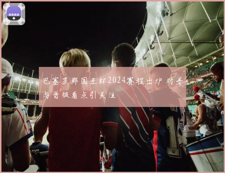 巴塞罗那国王杯2024赛程出炉 对手与晋级看点引关注