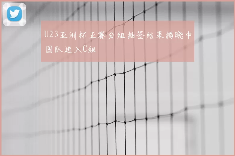 U23亚洲杯正赛分组抽签结果揭晓中国队进入C组