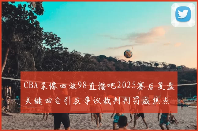 CBA录像回放98直播吧2025赛后复盘关键回合引发争议裁判判罚成焦点