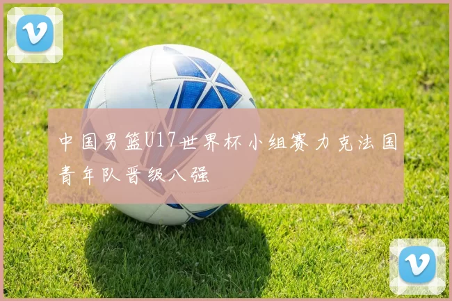 中国男篮U17世界杯小组赛力克法国青年队晋级八强