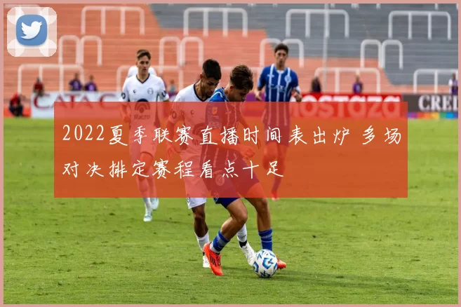 2022夏季联赛直播时间表出炉 多场对决排定赛程看点十足