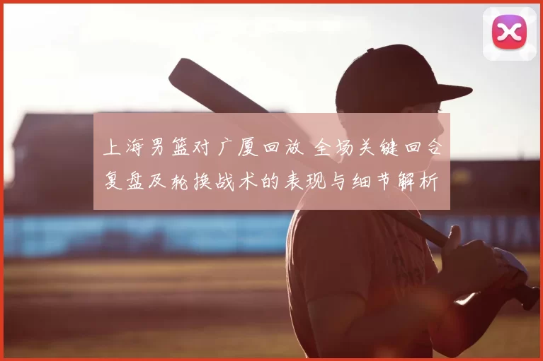 上海男篮对广厦回放 全场关键回合复盘及轮换战术的表现与细节解析
