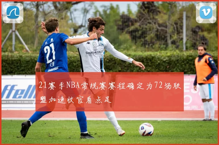 21赛季NBA常规赛赛程确定为72场联盟加速收官看点足