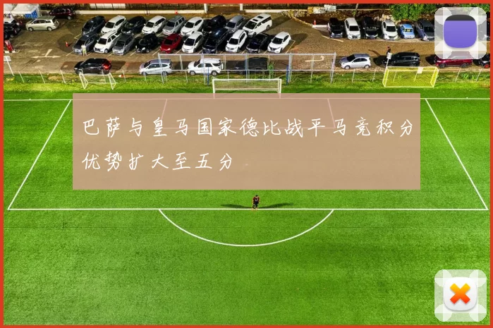 巴萨与皇马国家德比战平马竞积分优势扩大至五分