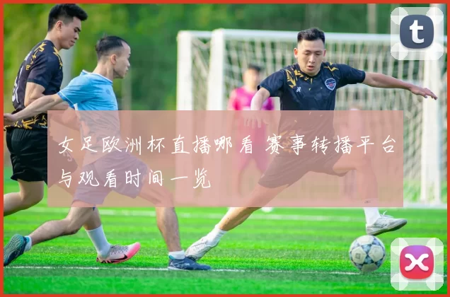 女足欧洲杯直播哪看 赛事转播平台与观看时间一览