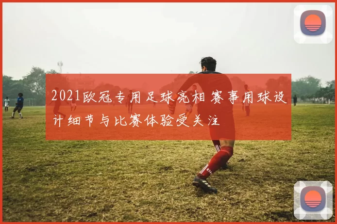 2021欧冠专用足球亮相 赛事用球设计细节与比赛体验受关注