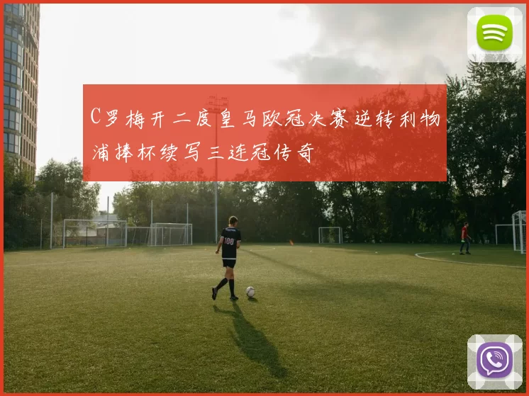 C罗梅开二度皇马欧冠决赛逆转利物浦捧杯续写三连冠传奇