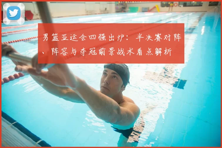 男篮亚运会四强出炉：半决赛对阵、阵容与夺冠前景战术看点解析