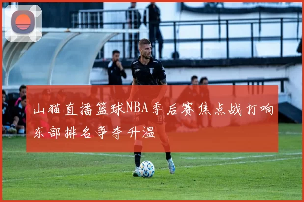 山猫直播篮球NBA季后赛焦点战打响东部排名争夺升温