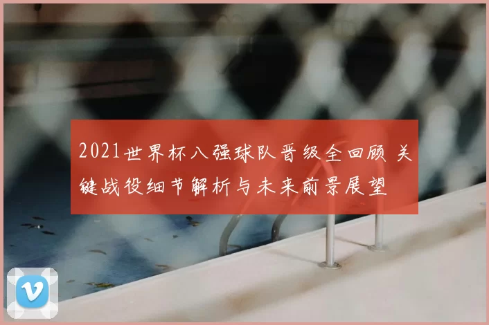 2021世界杯八强球队晋级全回顾 关键战役细节解析与未来前景展望