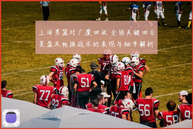 上海男篮对广厦回放 全场关键回合复盘及轮换战术的表现与细节解析