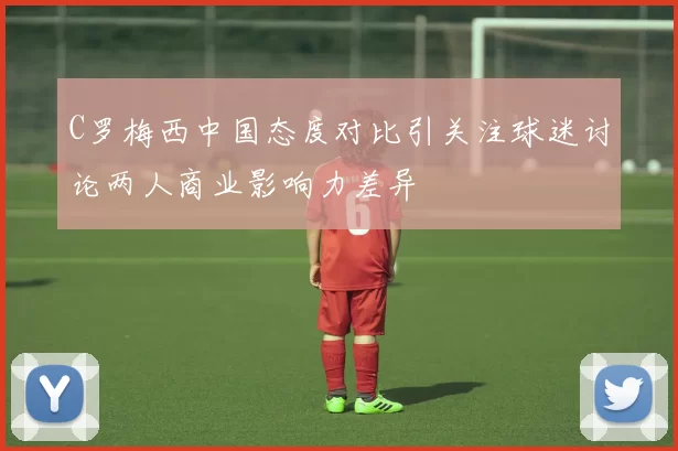 C罗梅西中国态度对比引关注球迷讨论两人商业影响力差异
