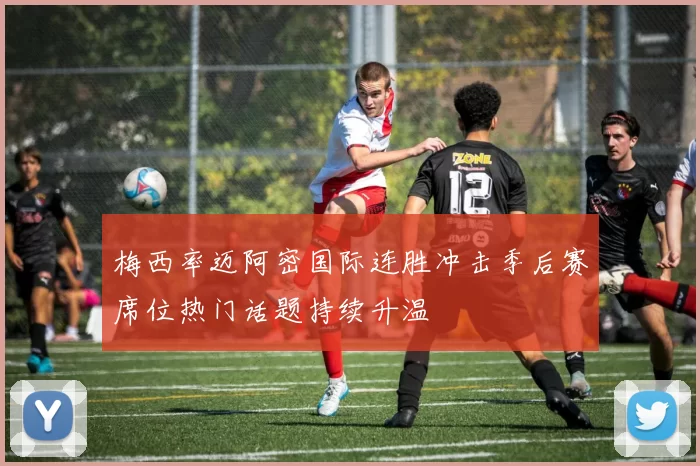 梅西率迈阿密国际连胜冲击季后赛席位热门话题持续升温