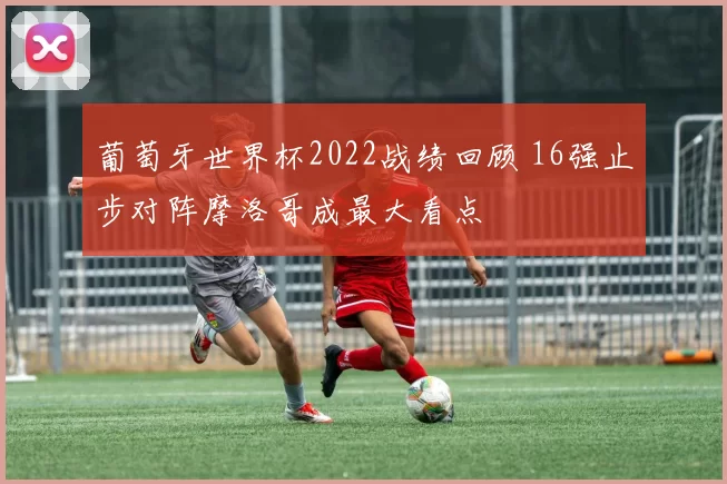 葡萄牙世界杯2022战绩回顾 16强止步对阵摩洛哥成最大看点