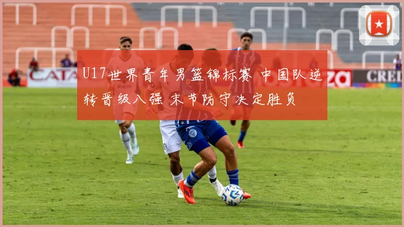 U17世界青年男篮锦标赛 中国队逆转晋级八强 末节防守决定胜负