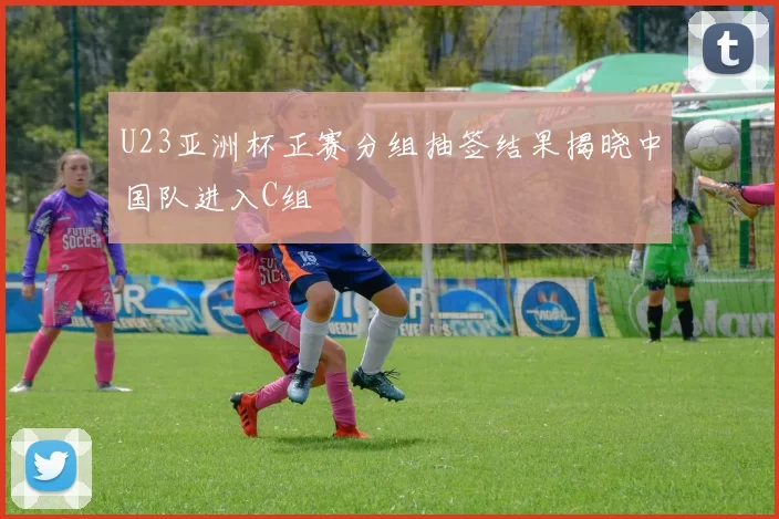 U23亚洲杯正赛分组抽签结果揭晓中国队进入C组