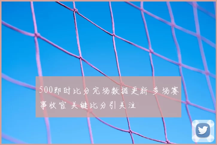 500即时比分完场数据更新 多场赛事收官 关键比分引关注