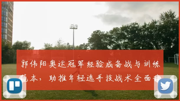 郭伟阳奥运冠军经验成备战与训练范本，助推年轻选手技战术全面升级