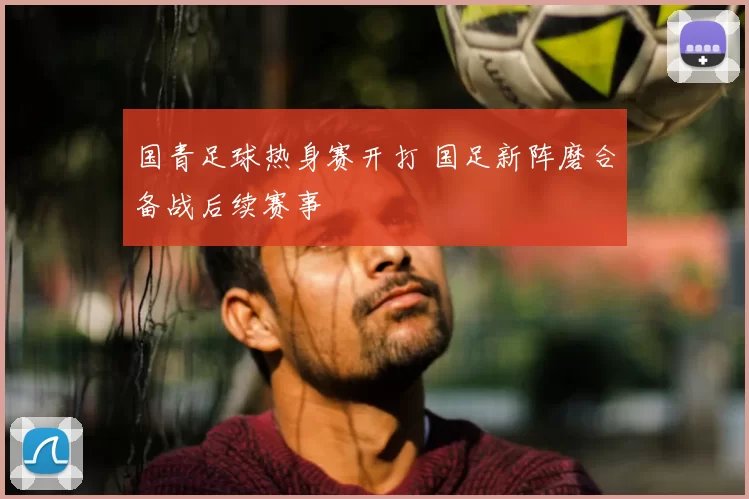 国青足球热身赛开打 国足新阵磨合备战后续赛事