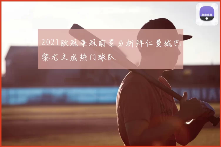 2021欧冠争冠前景分析拜仁曼城巴黎尤文成热门球队