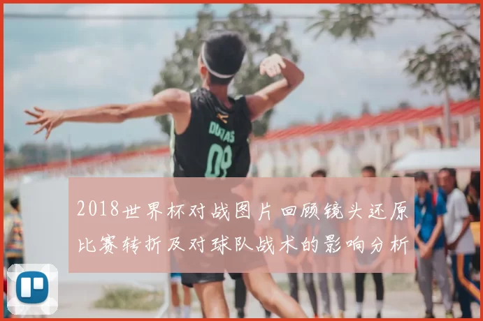 2018世界杯对战图片回顾镜头还原比赛转折及对球队战术的影响分析