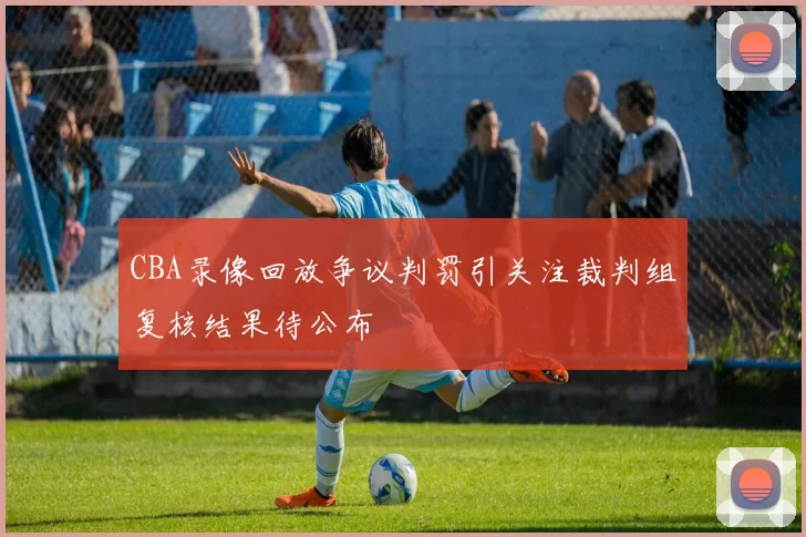 CBA录像回放争议判罚引关注裁判组复核结果待公布