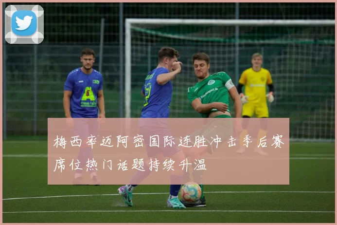 梅西率迈阿密国际连胜冲击季后赛席位热门话题持续升温