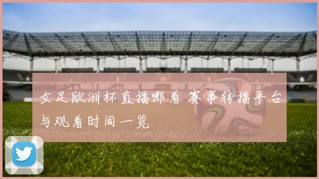 女足欧洲杯直播哪看 赛事转播平台与观看时间一览