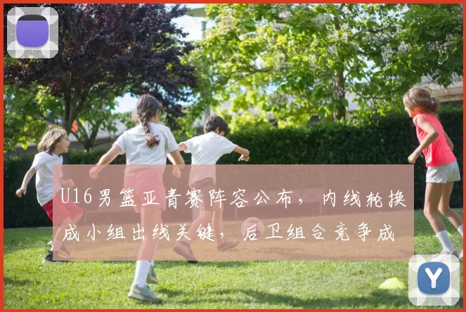 U16男篮亚青赛阵容公布，内线轮换成小组出线关键，后卫组合竞争成看点