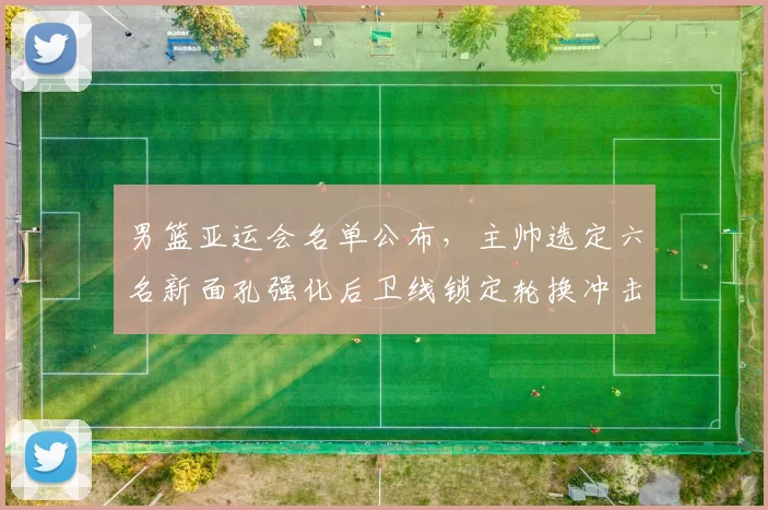 男篮亚运会名单公布，主帅选定六名新面孔强化后卫线锁定轮换冲击奖牌