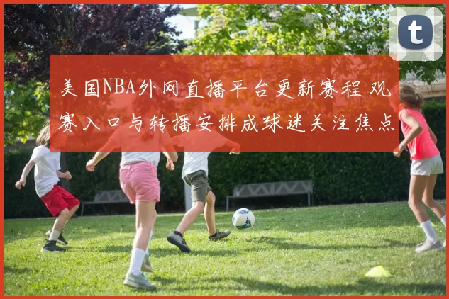 美国NBA外网直播平台更新赛程 观赛入口与转播安排成球迷关注焦点