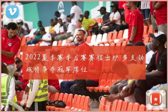 2022夏季赛季后赛赛程出炉 多支劲旅将争夺冠军席位