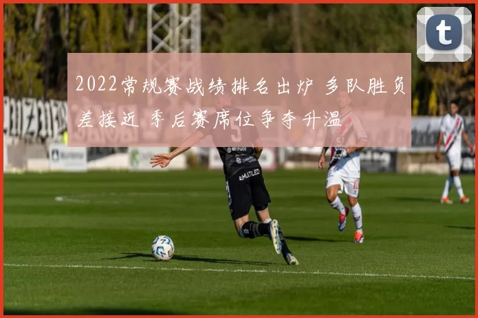 2022常规赛战绩排名出炉 多队胜负差接近 季后赛席位争夺升温
